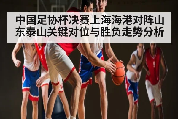 中国足协杯决赛上海海港对阵山东泰山关键对位与胜负走势分析