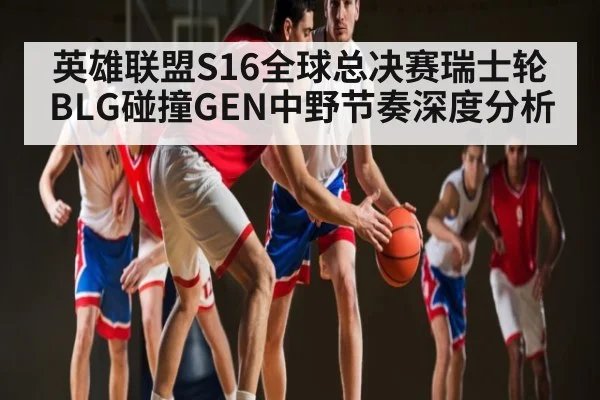英雄联盟S16全球总决赛瑞士轮BLG碰撞GEN中野节奏深度分析