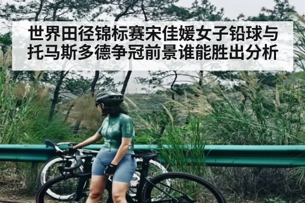 世界田径锦标赛宋佳媛女子铅球与托马斯多德争冠前景谁能胜出分析